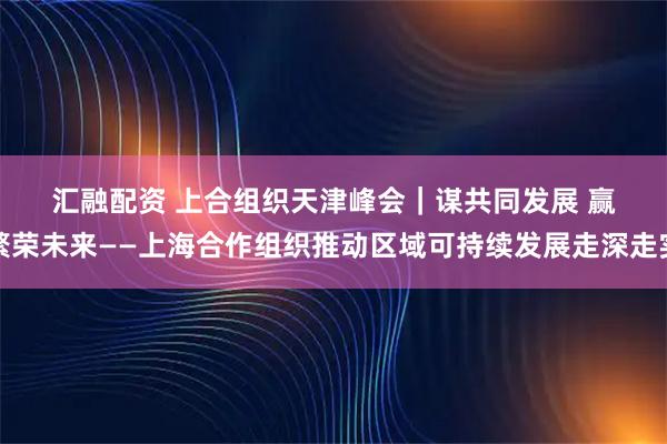 汇融配资 上合组织天津峰会｜谋共同发展 赢繁荣未来——上海合作组织推动区域可持续发展走深走实