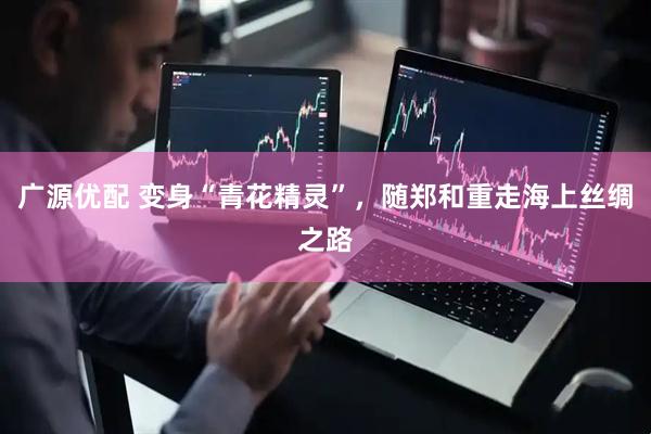 广源优配 变身“青花精灵”，随郑和重走海上丝绸之路