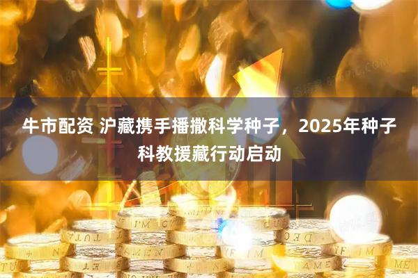 牛市配资 沪藏携手播撒科学种子，2025年种子科教援藏行动启动
