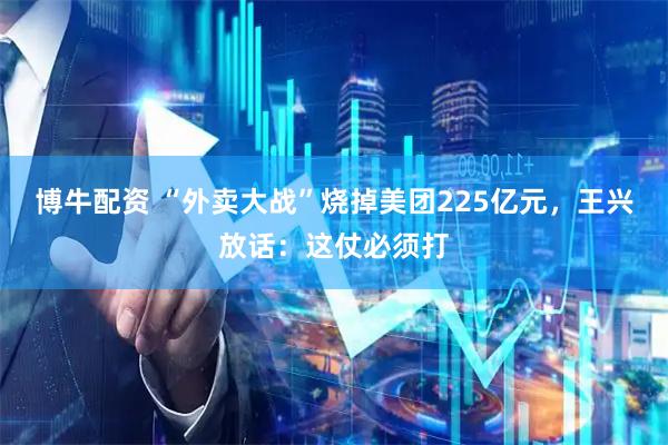 博牛配资 “外卖大战”烧掉美团225亿元，王兴放话：这仗必须打