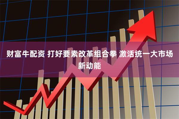 财富牛配资 打好要素改革组合拳 激活统一大市场新动能