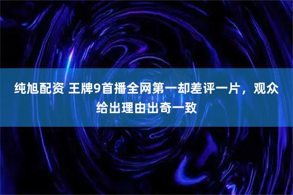 纯旭配资 王牌9首播全网第一却差评一片，观众给出理由出奇一致