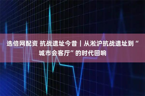 选倍网配资 抗战遗址今昔｜从淞沪抗战遗址到“城市会客厅”的时代回响