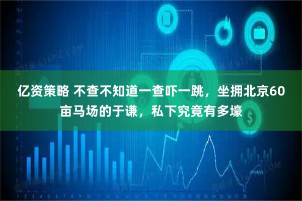 亿资策略 不查不知道一查吓一跳，坐拥北京60亩马场的于谦，私下究竟有多壕