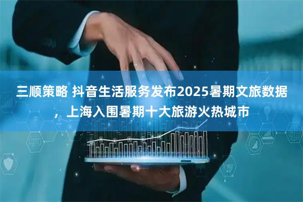 三顺策略 抖音生活服务发布2025暑期文旅数据，上海入围暑期十大旅游火热城市