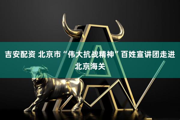 吉安配资 北京市“伟大抗战精神”百姓宣讲团走进北京海关