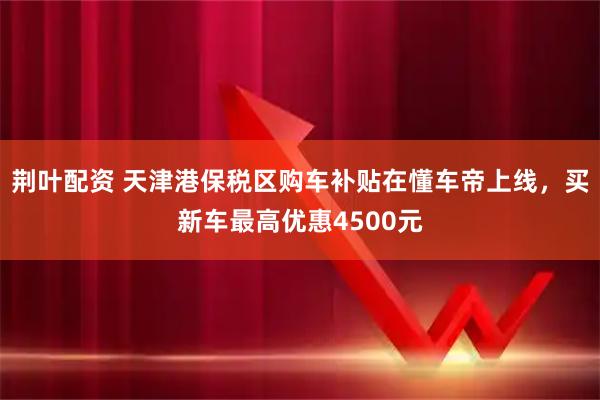 荆叶配资 天津港保税区购车补贴在懂车帝上线，买新车最高优惠4500元