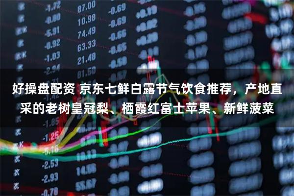 好操盘配资 京东七鲜白露节气饮食推荐，产地直采的老树皇冠梨、栖霞红富士苹果、新鲜菠菜