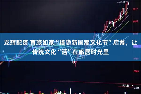 龙辉配资 首旅如家“璞隐新国潮文化节”启幕，让传统文化“活”在旅居时光里