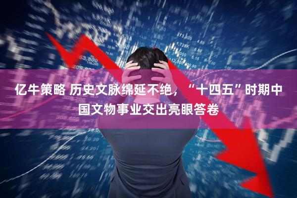 亿牛策略 历史文脉绵延不绝，“十四五”时期中国文物事业交出亮眼答卷