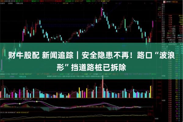 财牛股配 新闻追踪｜安全隐患不再！路口“波浪形”挡道路桩已拆除