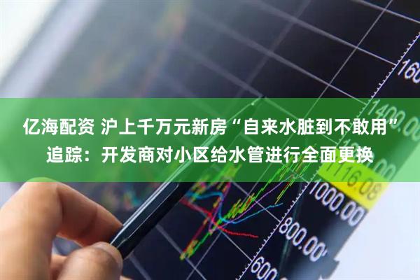 亿海配资 沪上千万元新房“自来水脏到不敢用”追踪：开发商对小区给水管进行全面更换