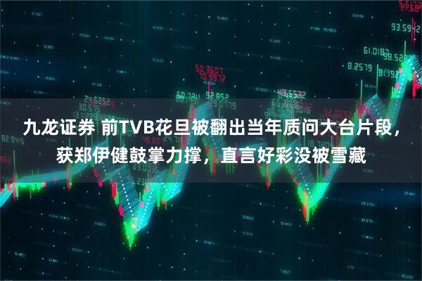 九龙证券 前TVB花旦被翻出当年质问大台片段，获郑伊健鼓掌力撑，直言好彩没被雪藏