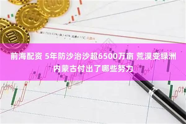 前海配资 5年防沙治沙超6500万亩 荒漠变绿洲内蒙古付出了哪些努力