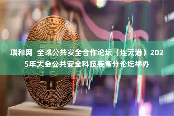 瑞和网  全球公共安全合作论坛（连云港）2025年大会公共安全科技装备分论坛举办