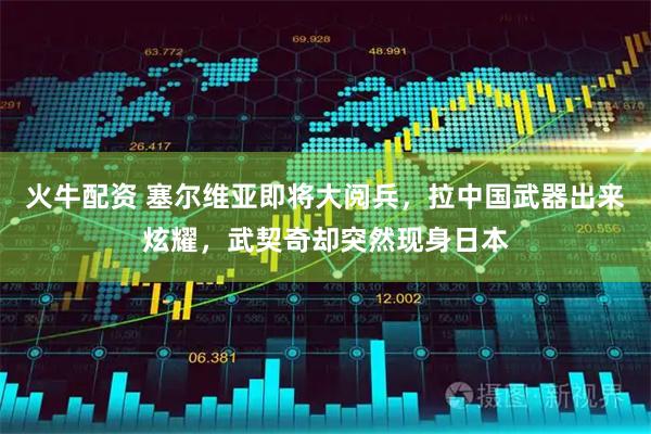 火牛配资 塞尔维亚即将大阅兵，拉中国武器出来炫耀，武契奇却突然现身日本