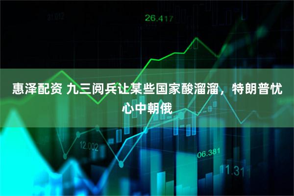 惠泽配资 九三阅兵让某些国家酸溜溜，特朗普忧心中朝俄