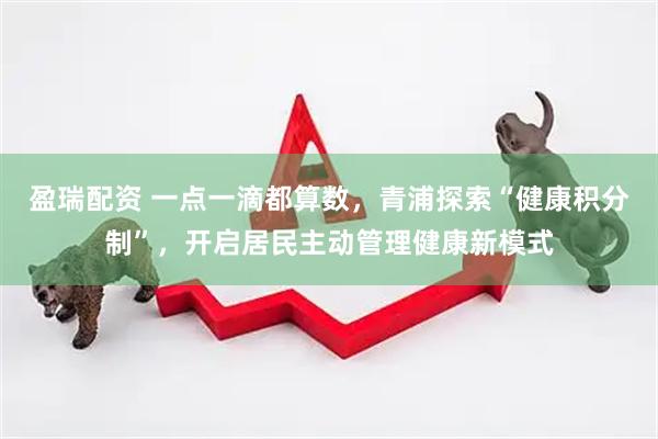 盈瑞配资 一点一滴都算数，青浦探索“健康积分制”，开启居民主动管理健康新模式