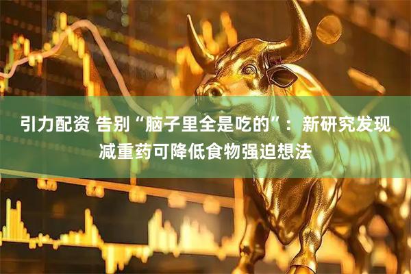 引力配资 告别“脑子里全是吃的”：新研究发现减重药可降低食物强迫想法