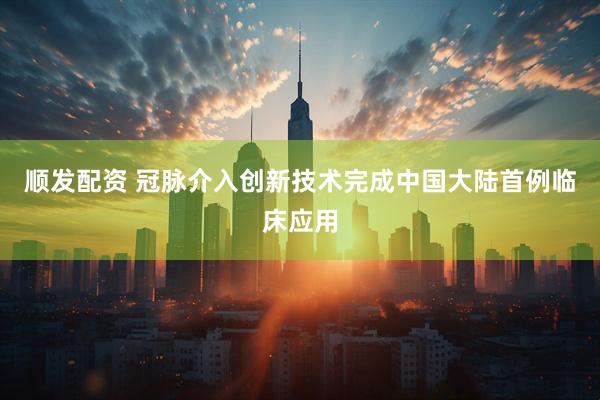 顺发配资 冠脉介入创新技术完成中国大陆首例临床应用
