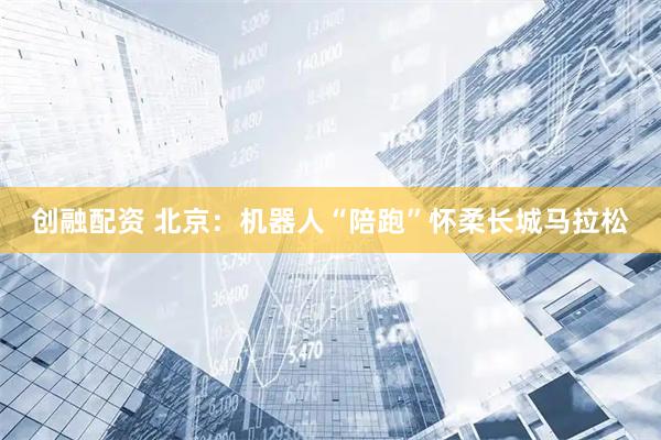 创融配资 北京：机器人“陪跑”怀柔长城马拉松