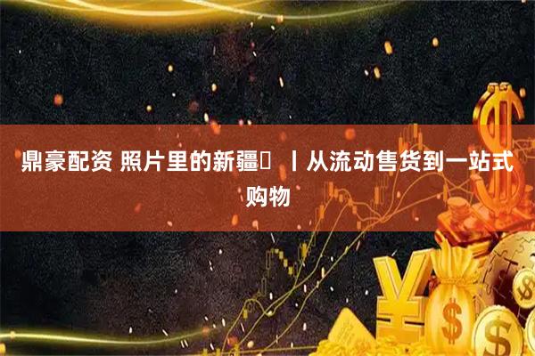 鼎豪配资 照片里的新疆⑯丨从流动售货到一站式购物