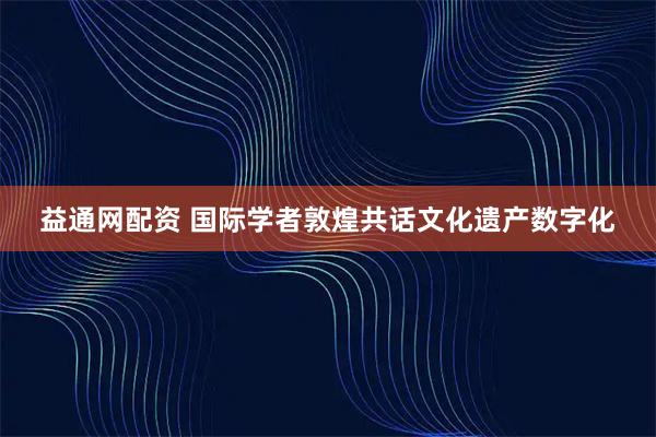 益通网配资 国际学者敦煌共话文化遗产数字化
