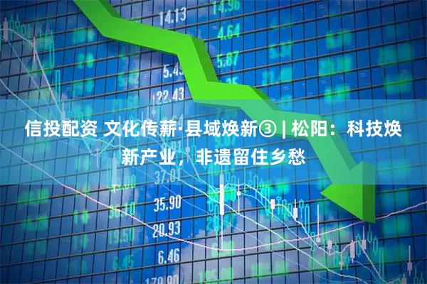 信投配资 文化传薪·县域焕新③ | 松阳：科技焕新产业，非遗留住乡愁