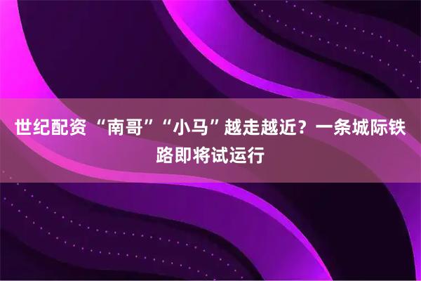 世纪配资 “南哥”“小马”越走越近？一条城际铁路即将试运行