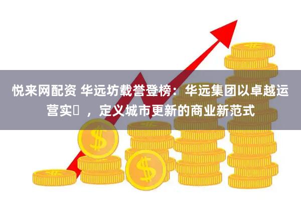 悦来网配资 华远坊载誉登榜：华远集团以卓越运营实⼒，定义城市更新的商业新范式