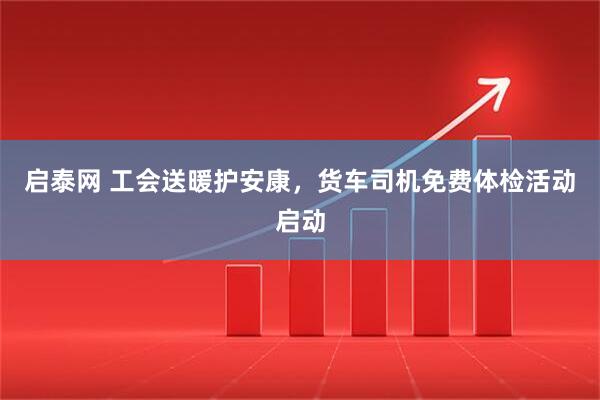 启泰网 工会送暖护安康，货车司机免费体检活动启动