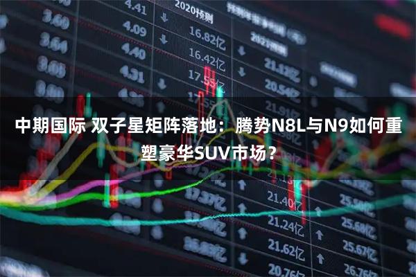 中期国际 双子星矩阵落地：腾势N8L与N9如何重塑豪华SUV市场？