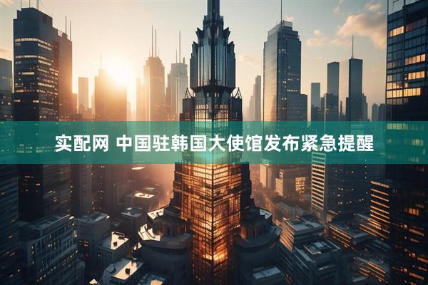 实配网 中国驻韩国大使馆发布紧急提醒