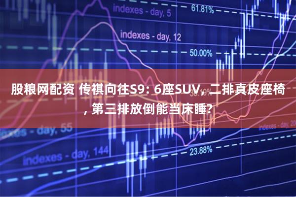 股粮网配资 传祺向往S9: 6座SUV, 二排真皮座椅, 第三排放倒能当床睡?