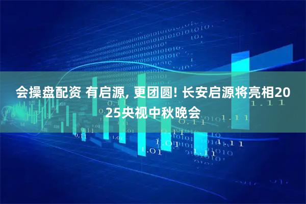 会操盘配资 有启源, 更团圆! 长安启源将亮相2025央视中秋晚会