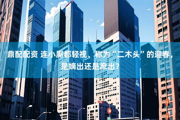 鼎配配资 连小厮都轻视、称为“二木头”的迎春，是嫡出还是庶出？