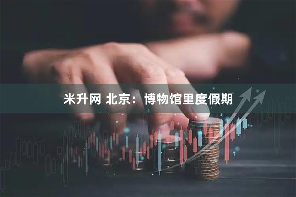 米升网 北京：博物馆里度假期