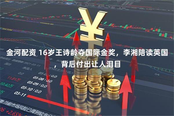 金河配资 16岁王诗龄夺国际金奖，李湘陪读英国，背后付出让人泪目