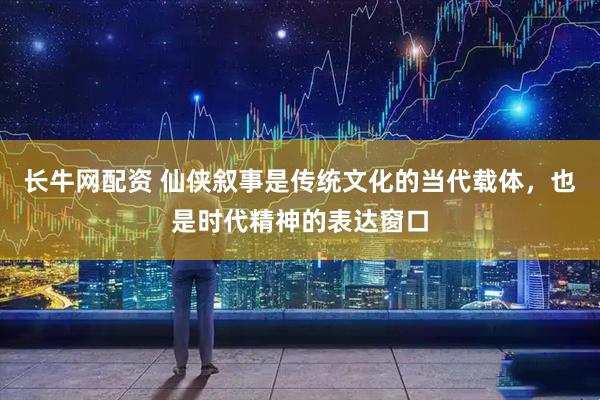 长牛网配资 仙侠叙事是传统文化的当代载体，也是时代精神的表达窗口
