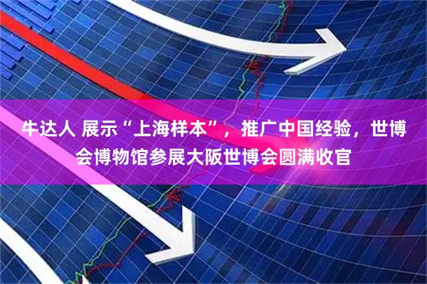 牛达人 展示“上海样本”，推广中国经验，世博会博物馆参展大阪世博会圆满收官
