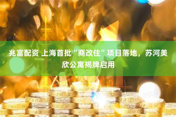 兆富配资 上海首批“商改住”项目落地，苏河美欣公寓揭牌启用