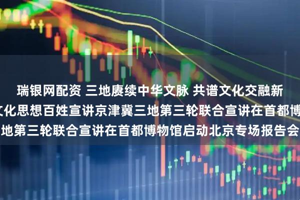 瑞银网配资 三地赓续中华文脉 共谱文化交融新篇——学习贯彻习近平文化思想百姓宣讲京津冀三地第三轮联合宣讲在首都博物馆启动北京专场报告会