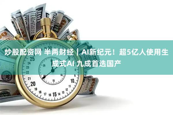 炒股配资网 半两财经｜AI新纪元！超5亿人使用生成式AI 九成首选国产
