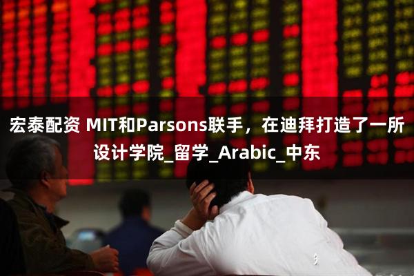 宏泰配资 MIT和Parsons联手，在迪拜打造了一所设计学院_留学_Arabic_中东