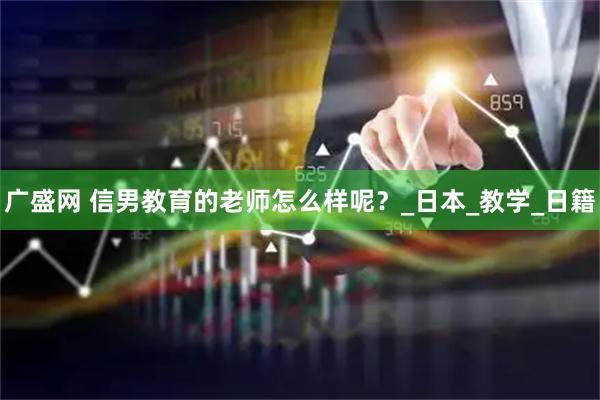 广盛网 信男教育的老师怎么样呢？_日本_教学_日籍