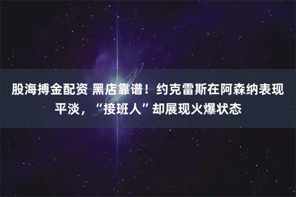 股海搏金配资 黑店靠谱！约克雷斯在阿森纳表现平淡，“接班人”却展现火爆状态