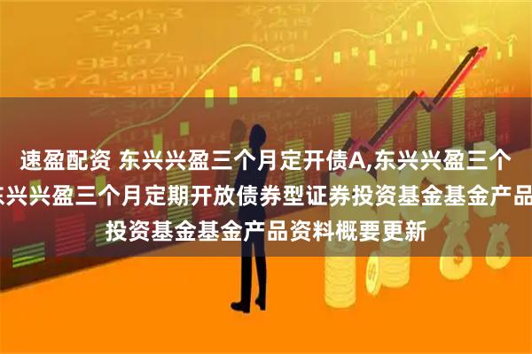 速盈配资 东兴兴盈三个月定开债A,东兴兴盈三个月定开债C: 东兴兴盈三个月定期开放债券型证券投资基金基金产品资料概要更新