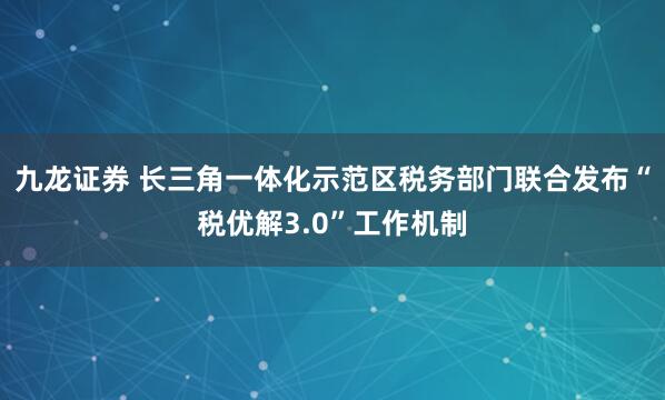 九龙证券 长三角一体化示范区税务部门联合发布“税优解3.0”工作机制