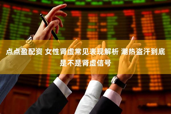 点点盈配资 女性肾虚常见表现解析 潮热盗汗到底是不是肾虚信号